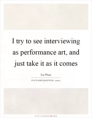 I try to see interviewing as performance art, and just take it as it comes Picture Quote #1