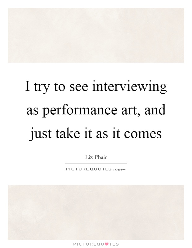 I try to see interviewing as performance art, and just take it as it comes Picture Quote #1