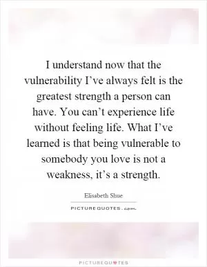 I understand now that the vulnerability I’ve always felt is the greatest strength a person can have. You can’t experience life without feeling life. What I’ve learned is that being vulnerable to somebody you love is not a weakness, it’s a strength Picture Quote #1