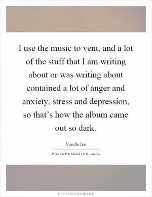 I use the music to vent, and a lot of the stuff that I am writing about or was writing about contained a lot of anger and anxiety, stress and depression, so that’s how the album came out so dark Picture Quote #1