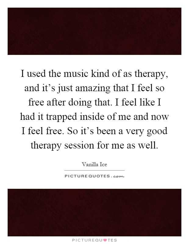 I used the music kind of as therapy, and it's just amazing that I feel so free after doing that. I feel like I had it trapped inside of me and now I feel free. So it's been a very good therapy session for me as well Picture Quote #1
