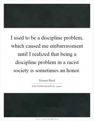 I used to be a discipline problem, which caused me embarrassment until I realized that being a discipline problem in a racist society is sometimes an honor Picture Quote #1