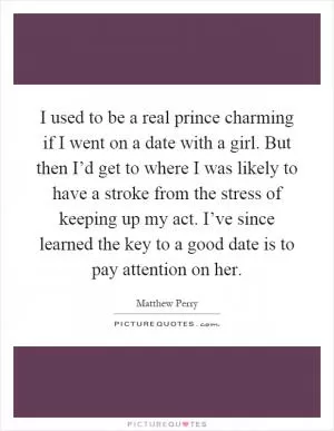 I used to be a real prince charming if I went on a date with a girl. But then I’d get to where I was likely to have a stroke from the stress of keeping up my act. I’ve since learned the key to a good date is to pay attention on her Picture Quote #1