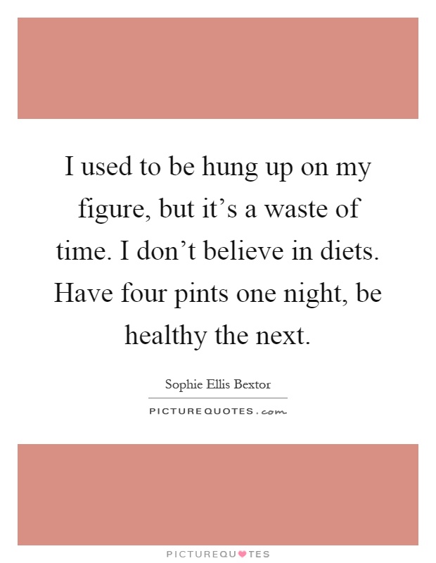 I used to be hung up on my figure, but it's a waste of time. I don't believe in diets. Have four pints one night, be healthy the next Picture Quote #1