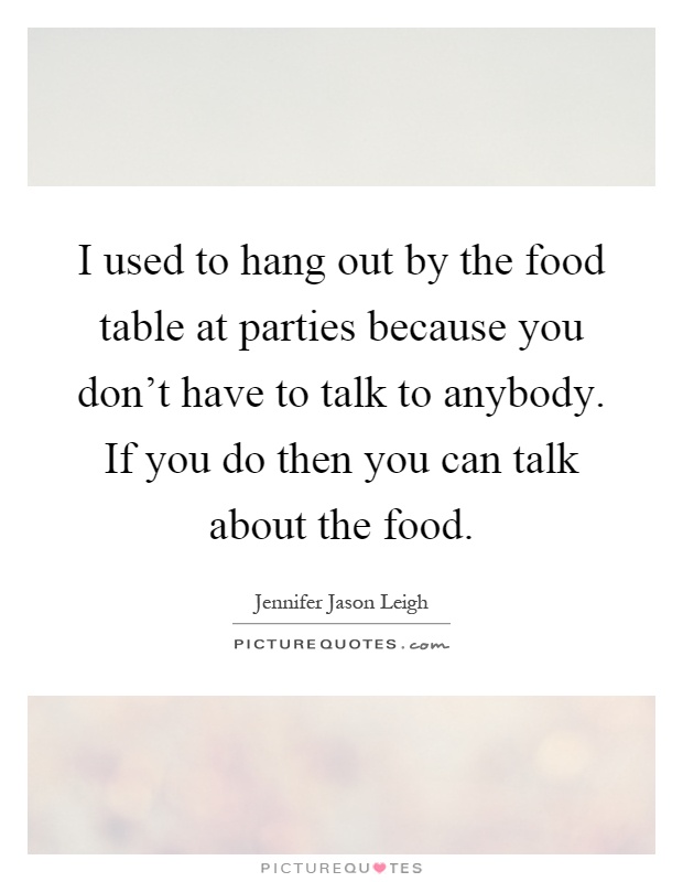 I used to hang out by the food table at parties because you don't have to talk to anybody. If you do then you can talk about the food Picture Quote #1