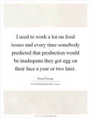 I used to work a lot on food issues and every time somebody predicted that production would be inadequate they got egg on their face a year or two later Picture Quote #1