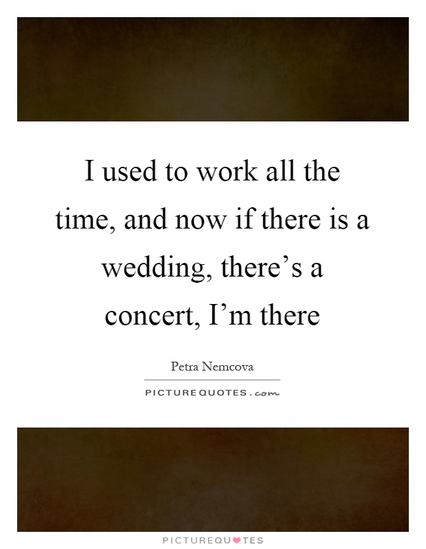 I used to work all the time, and now if there is a wedding, there's a concert, I'm there Picture Quote #1