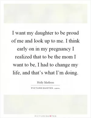 I want my daughter to be proud of me and look up to me. I think early on in my pregnancy I realized that to be the mom I want to be, I had to change my life, and that’s what I’m doing Picture Quote #1