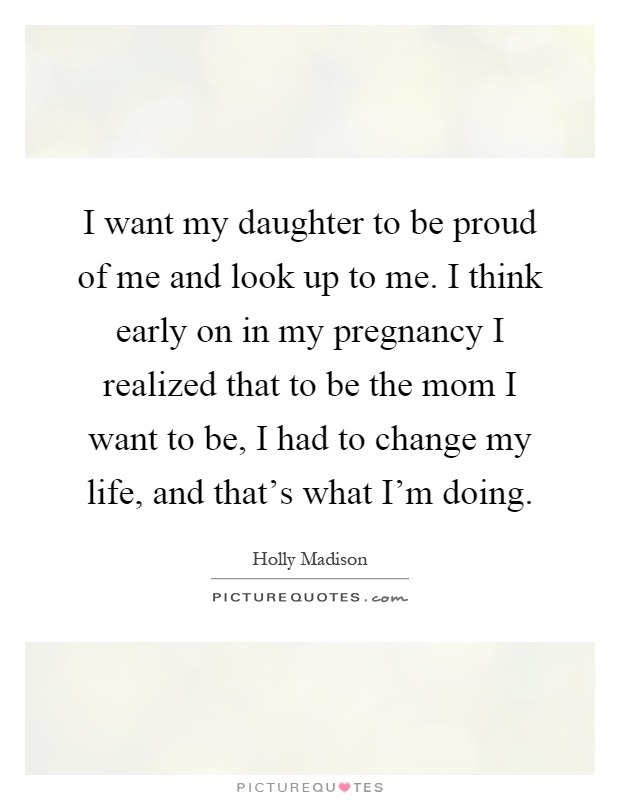 I want my daughter to be proud of me and look up to me. I think early on in my pregnancy I realized that to be the mom I want to be, I had to change my life, and that's what I'm doing Picture Quote #1
