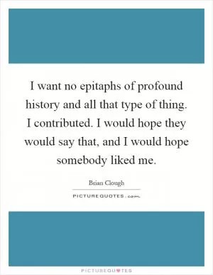 I want no epitaphs of profound history and all that type of thing. I contributed. I would hope they would say that, and I would hope somebody liked me Picture Quote #1