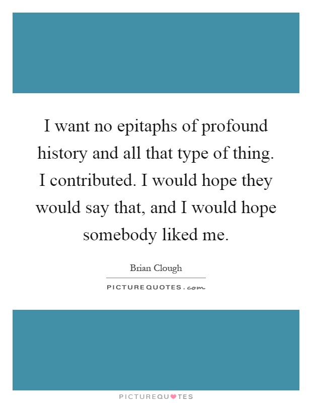 I want no epitaphs of profound history and all that type of thing. I contributed. I would hope they would say that, and I would hope somebody liked me Picture Quote #1