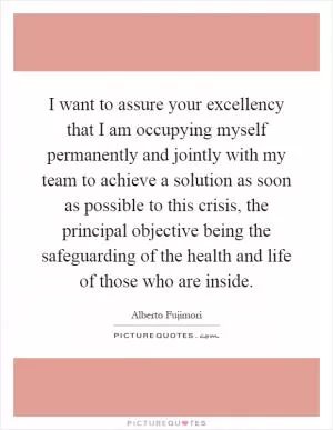 I want to assure your excellency that I am occupying myself permanently and jointly with my team to achieve a solution as soon as possible to this crisis, the principal objective being the safeguarding of the health and life of those who are inside Picture Quote #1