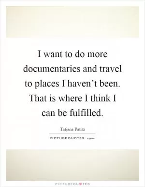 I want to do more documentaries and travel to places I haven’t been. That is where I think I can be fulfilled Picture Quote #1