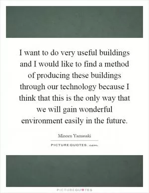 I want to do very useful buildings and I would like to find a method of producing these buildings through our technology because I think that this is the only way that we will gain wonderful environment easily in the future Picture Quote #1