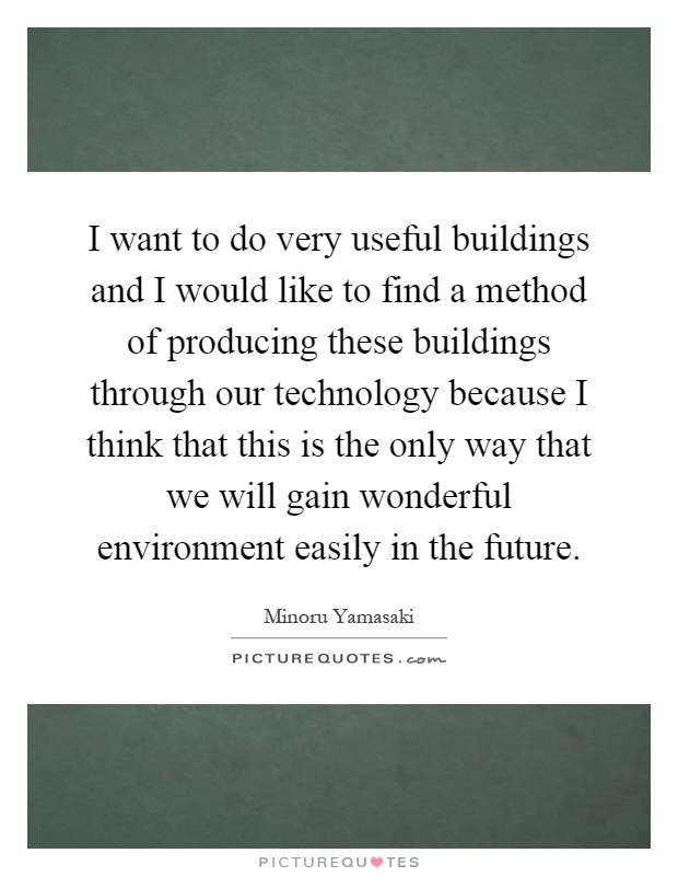 I want to do very useful buildings and I would like to find a method of producing these buildings through our technology because I think that this is the only way that we will gain wonderful environment easily in the future Picture Quote #1