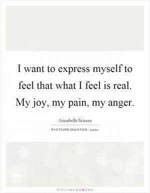 I want to express myself to feel that what I feel is real. My joy, my pain, my anger Picture Quote #1