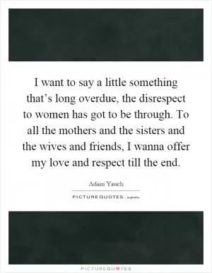 I want to say a little something that’s long overdue, the disrespect to women has got to be through. To all the mothers and the sisters and the wives and friends, I wanna offer my love and respect till the end Picture Quote #1