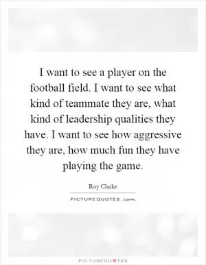 I want to see a player on the football field. I want to see what kind of teammate they are, what kind of leadership qualities they have. I want to see how aggressive they are, how much fun they have playing the game Picture Quote #1