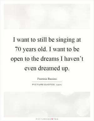 I want to still be singing at 70 years old. I want to be open to the dreams I haven’t even dreamed up Picture Quote #1