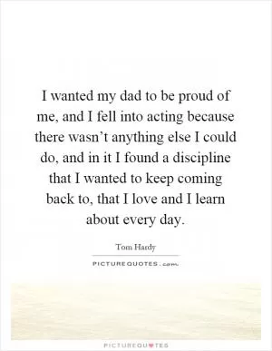I wanted my dad to be proud of me, and I fell into acting because there wasn’t anything else I could do, and in it I found a discipline that I wanted to keep coming back to, that I love and I learn about every day Picture Quote #1