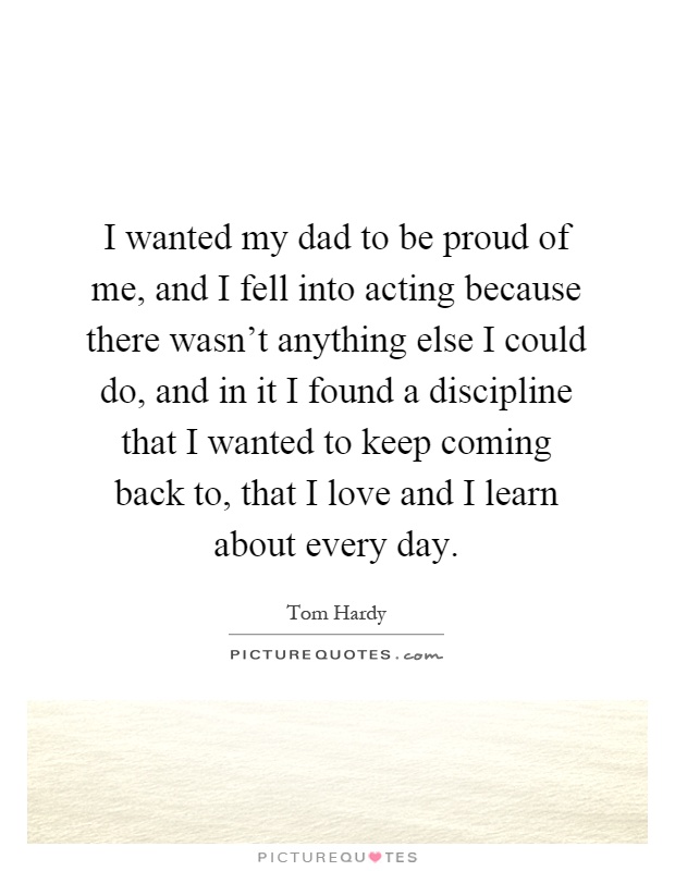 I wanted my dad to be proud of me, and I fell into acting because there wasn't anything else I could do, and in it I found a discipline that I wanted to keep coming back to, that I love and I learn about every day Picture Quote #1