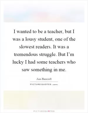 I wanted to be a teacher, but I was a lousy student, one of the slowest readers. It was a tremendous struggle. But I’m lucky I had some teachers who saw something in me Picture Quote #1