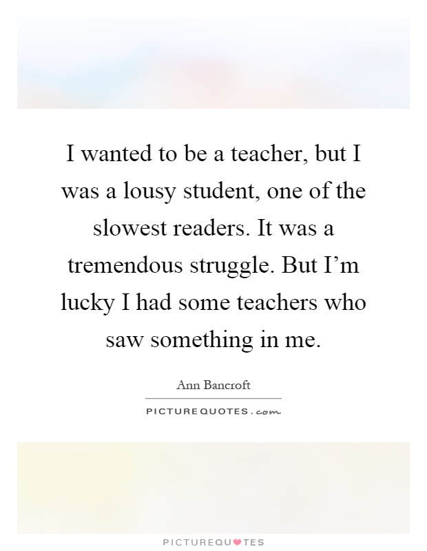I wanted to be a teacher, but I was a lousy student, one of the slowest readers. It was a tremendous struggle. But I'm lucky I had some teachers who saw something in me Picture Quote #1