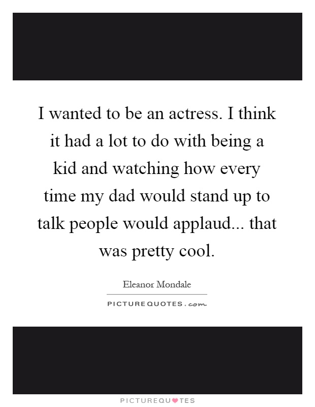 I wanted to be an actress. I think it had a lot to do with being a kid and watching how every time my dad would stand up to talk people would applaud... that was pretty cool Picture Quote #1