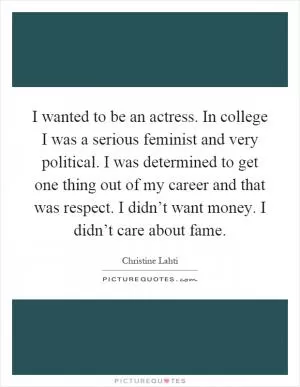 I wanted to be an actress. In college I was a serious feminist and very political. I was determined to get one thing out of my career and that was respect. I didn’t want money. I didn’t care about fame Picture Quote #1