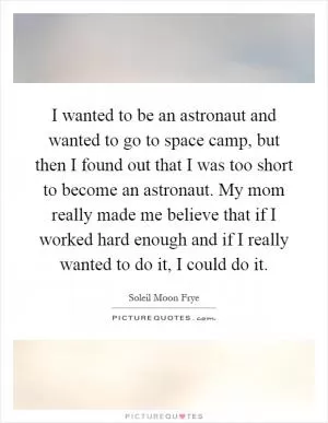 I wanted to be an astronaut and wanted to go to space camp, but then I found out that I was too short to become an astronaut. My mom really made me believe that if I worked hard enough and if I really wanted to do it, I could do it Picture Quote #1