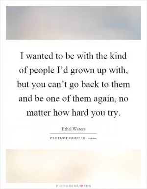 I wanted to be with the kind of people I’d grown up with, but you can’t go back to them and be one of them again, no matter how hard you try Picture Quote #1