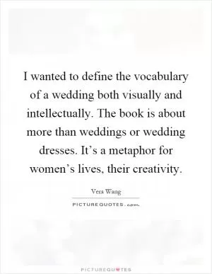I wanted to define the vocabulary of a wedding both visually and intellectually. The book is about more than weddings or wedding dresses. It’s a metaphor for women’s lives, their creativity Picture Quote #1
