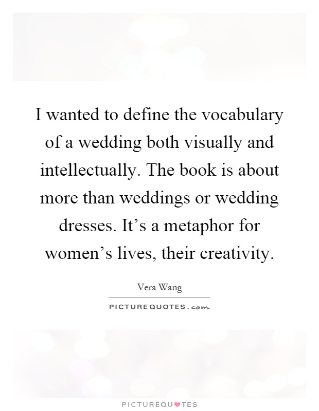 I wanted to define the vocabulary of a wedding both visually and intellectually. The book is about more than weddings or wedding dresses. It's a metaphor for women's lives, their creativity Picture Quote #1