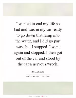I wanted to end my life so bad and was in my car ready to go down that ramp into the water, and I did go part way, but I stopped. I went again and stopped. I then got out of the car and stood by the car a nervous wreck Picture Quote #1
