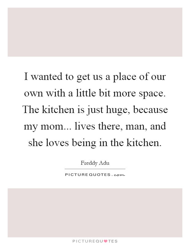 I wanted to get us a place of our own with a little bit more space. The kitchen is just huge, because my mom... lives there, man, and she loves being in the kitchen Picture Quote #1