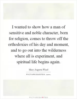 I wanted to show how a man of sensitive and noble character, born for religion, comes to throw off the orthodoxies of his day and moment, and to go out into the wilderness where all is experiment, and spiritual life begins again Picture Quote #1