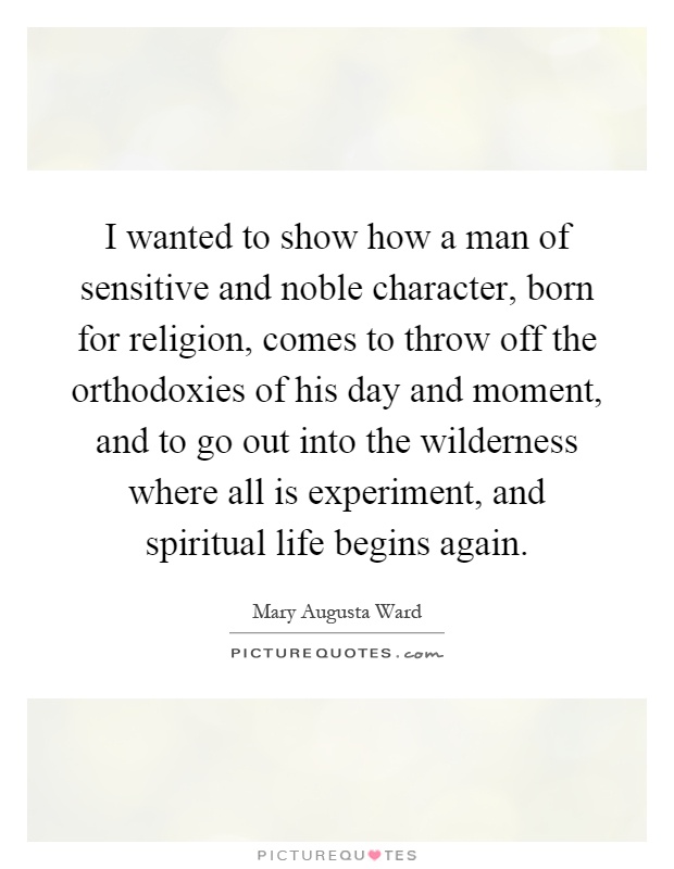 I wanted to show how a man of sensitive and noble character, born for religion, comes to throw off the orthodoxies of his day and moment, and to go out into the wilderness where all is experiment, and spiritual life begins again Picture Quote #1