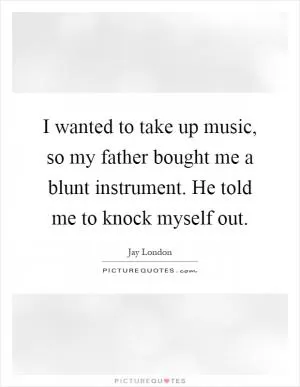 I wanted to take up music, so my father bought me a blunt instrument. He told me to knock myself out Picture Quote #1