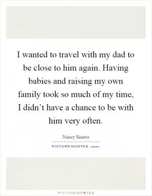 I wanted to travel with my dad to be close to him again. Having babies and raising my own family took so much of my time, I didn’t have a chance to be with him very often Picture Quote #1
