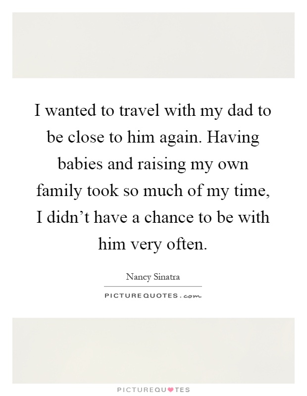 I wanted to travel with my dad to be close to him again. Having babies and raising my own family took so much of my time, I didn't have a chance to be with him very often Picture Quote #1