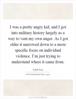 I was a pretty angry kid, and I got into military history largely as a way to vent my own anger. As I got older it narrowed down to a more specific focus on individual violence. I’m just trying to understand where it came from Picture Quote #1