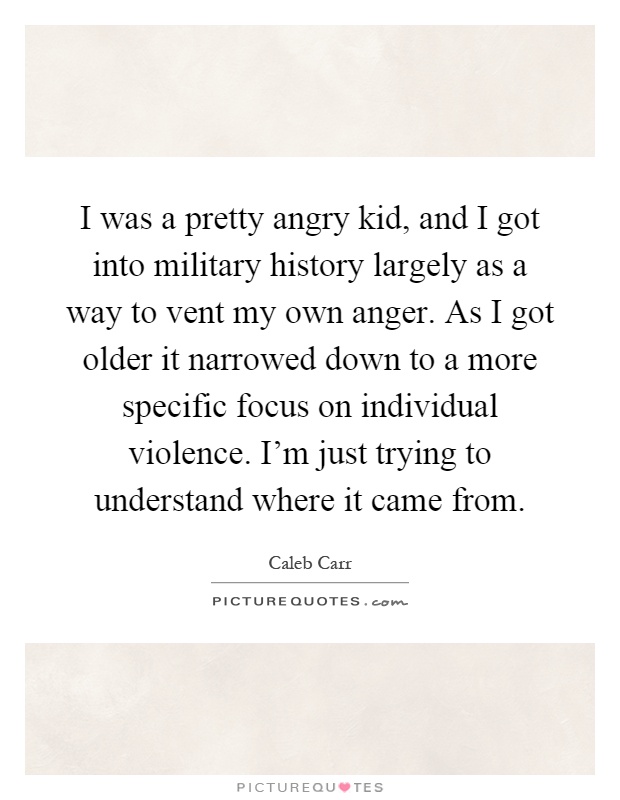 I was a pretty angry kid, and I got into military history largely as a way to vent my own anger. As I got older it narrowed down to a more specific focus on individual violence. I'm just trying to understand where it came from Picture Quote #1