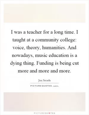 I was a teacher for a long time. I taught at a community college: voice, theory, humanities. And nowadays, music education is a dying thing. Funding is being cut more and more and more Picture Quote #1