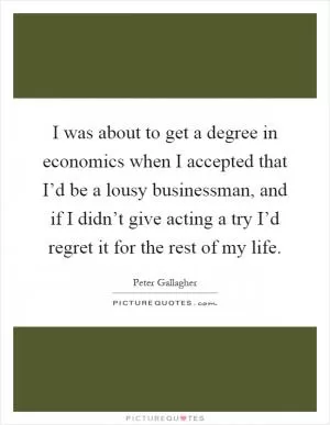 I was about to get a degree in economics when I accepted that I’d be a lousy businessman, and if I didn’t give acting a try I’d regret it for the rest of my life Picture Quote #1