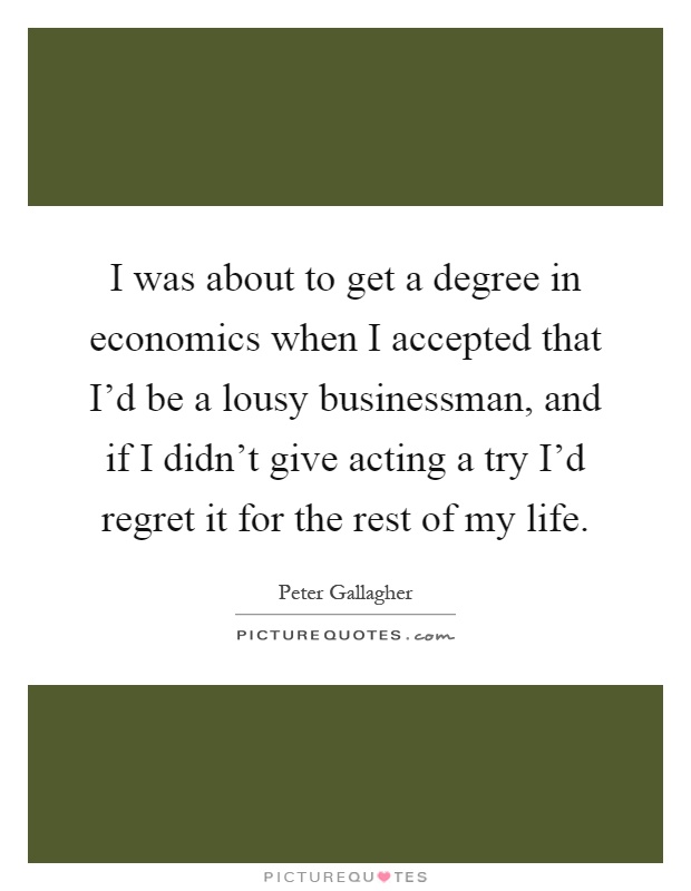 I was about to get a degree in economics when I accepted that I'd be a lousy businessman, and if I didn't give acting a try I'd regret it for the rest of my life Picture Quote #1