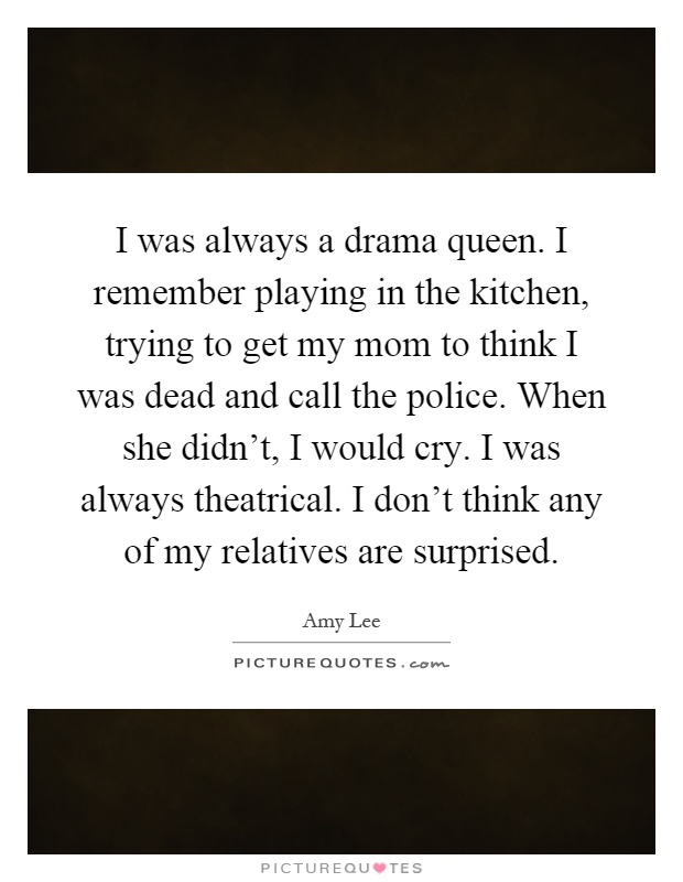 I was always a drama queen. I remember playing in the kitchen, trying to get my mom to think I was dead and call the police. When she didn't, I would cry. I was always theatrical. I don't think any of my relatives are surprised Picture Quote #1