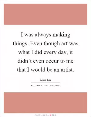 I was always making things. Even though art was what I did every day, it didn’t even occur to me that I would be an artist Picture Quote #1