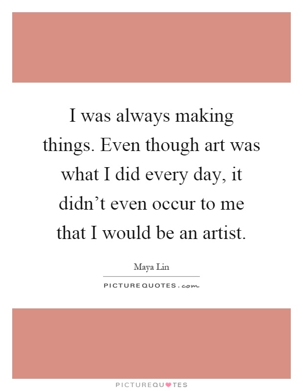 I was always making things. Even though art was what I did every day, it didn't even occur to me that I would be an artist Picture Quote #1