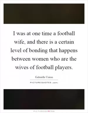 I was at one time a football wife, and there is a certain level of bonding that happens between women who are the wives of football players Picture Quote #1