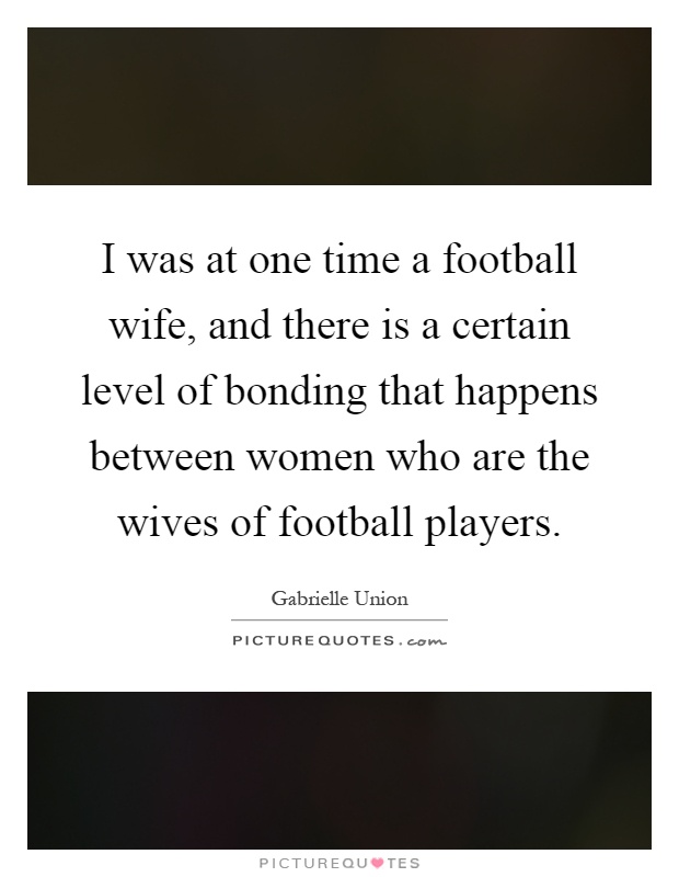 I was at one time a football wife, and there is a certain level of bonding that happens between women who are the wives of football players Picture Quote #1